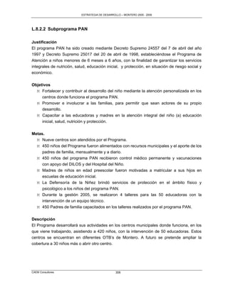 ESTRATEGIA DE DESARROLLO – MONTERO 2005 - 2009




L.8.2.2 Subprograma PAN

Justificación
El programa PAN ha sido creado mediante Decreto Supremo 24557 del 7 de abril del año
1997 y Decreto Supremo 25017 del 20 de abril de 1998, estableciéndose el Programa de
Atención a niños menores de 6 meses a 6 años, con la finalidad de garantizar los servicios
integrales de nutrición, salud, educación inicial, y protección, en situación de riesgo social y
económico.

Objetivos
  M Fortalecer y contribuir al desarrollo del niño mediante la atención personalizada en los
     centros donde funciona el programa PAN.
  M Promover e involucrar a las familias, para permitir que sean actores de su propio
     desarrollo.
  M Capacitar a las educadoras y madres en la atención integral del niño (a) educación
     inicial, salud, nutrición y protección.


Metas.
  M Nueve centros son atendidos por el Programa.
  M 450 niños del Programa fueron alimentados con recursos municipales y el aporte de los
     padres de familia, mensualmente y a diario.
  M 450 niños del programa PAN recibieron control médico permanente y vacunaciones
     con apoyo del DILOS y del Hospital del Niño.
  M Madres de niños en edad preescolar fueron motivadas a matricular a sus hijos en
     escuelas de educación inicial.
  M La Defensoría de la Niñez brindó servicios de protección en el ámbito físico y
     psicológico a los niños del programa PAN.
  M Durante la gestión 2005, se realizaron 4 talleres para las 50 educadoras con la
     intervención de un equipo técnico.
  M 450 Padres de familia capacitados en los talleres realizados por el programa PAN.

Descripción
El Programa desarrollará sus actividades en los centros municipales donde funciona, en los
que viene trabajando, asistiendo a 420 niños, con la intervención de 50 educadoras. Estos
centros se encuentran en diferentes OTB‟s de Montero. A futuro se pretende ampliar la
cobertura a 30 niños más o abrir otro centro.




CAEM Consultores                                  308
 