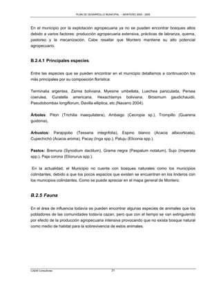 PLAN DE DESARROLLO MUNICIPAL – MONTERO 2005 - 2009




En el municipio por la explotación agropecuaria ya no se pueden encontrar bosques altos
debido a varios factores: producción agropecuaria extensiva, prácticas de labranza, quema,
pastoreo y la mecanización. Cabe resaltar que Montero mantiene su alto potencial
agropecuario.


B.2.4.1 Principales especies

Entre las especies que se pueden encontrar en el municipio detallamos a continuación los
más principales por su composición florística:

Terminalia argentea, Zamia boliviana, Myesine umbellata, Luechea paniculada, Persea
coerulea, Curatella americana, Hexachlamys boliviana, Brosimum gaudichauidii,
Pseudobombax longiflorum, Davilla elliptica, etc.(Navarro 2004).

Árboles: Piton (Trichilia inaequilatera), Ambaigo (Cecropia sp.), Trompillo (Guarena
guidonia),

Arbustos:          Parajojobo   (Tessaria     integrifolia),   Espino     blanco     (Acacia   albicorticata),
Cupechichó (Acacia aroma), Pacay (Inga spp.), Patuju (Eliconia spp.).

Pastos: Bremura (Synodium dactilum), Grama negra (Paspalum notatum), Sujo (Imperata
spp.), Paja corona (Elionurus spp.).

 En la actualidad, el Municipio no cuenta con bosques naturales como los municipios
colindantes, debido a que los pocos espacios que existen se encuentran en los linderos con
los municipios colindantes. Como se puede apreciar en el mapa general de Montero.


B.2.5 Fauna

En el área de influencia todavía se pueden encontrar algunas especies de animales que los
pobladores de las comunidades todavía cazan, pero que con el tiempo se van extinguiendo
por efecto de la producción agropecuaria intensiva provocando que no exista bosque natural
como medio de habitat para la sobrevivencia de estos animales.




CAEM Consultores                                       31
 