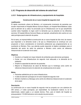 ESTRATEGIA DE DESARROLLO – MONTERO 2005 - 2009




L.8.3 Programa de desarrollo del sistema de salud local

L.8.3.1 Subprograma de infraestructura y equipamiento de hospitales

                   Construcción de un nuevo hospital de segundo nivel
Justificación
El rápido crecimiento urbano de Montero y el consecuente incremento de pacientes que
acuden mayormente al Hospital Alfonso Gumucio Reyes y al Hospital René Balderas López
para la atención de su salud, ha provocado que la infraestructura con la que actualmente
cuentan estos hospitales no logre cubrir la demanda que se presenta en los diferentes
servicios. El hospital Alfonso Gumucio Reyes, por ejemplo, actualmente sólo cuenta con una
sala quirúrgica para la atención de partos.

Por lo tanto, es imprescindible la construcción de un nuevo hospital de 2do nivel, de manera
que respondan a la demanda social y de que su infraestructura se construya con una
proyección a futuro considerando el incremento poblacional que progresivamente se va
suscitando en Montero. Pero, que además pueda responder al objetivo estratégico para el
desarrollo del sector de salud de potenciar a Montero como centro de referencia
interprovincial en la atención de la salud.

Objetivos
  M Construir un hospital con mayor dotación de ambientes para atenciones quirúrgicas
  M Contar con una infraestructura de segundo nivel adecuada a la demanda de la
     población
  M Ampliar la capacidad de atención de pacientes
  M Mejorar la infraestructura de salud de Montero que lo mantenga como centro de
     referencia interprovincial en la atención de complicaciones de la salud.


Metas.
  M Pacientes satisfechos por la nueva infraestructura.
  M 4 salas de atención quirúrgica en el nuevo hospital de segundo nivel
  M Montero mantiene su liderazgo como centro de referencia interprovincial en la atención
     de la salud

Descripción
La construcción de un nuevo hospital de segundo nivel se proyecta con una cobertura de
200 camas y 4 salas quirúrgicas, por especialidad. Su localización todavía no se ha
determinado, estará sujeta a un estudio técnico. Pero, para el diseño del hospital se
presupuestaron 115.000 bolivianos como estudio de preinversión.
CAEM Consultores                                310
 