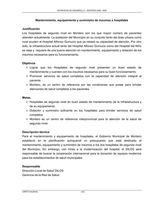 ESTRATEGIA DE DESARROLLO – MONTERO 2005 - 2009




             Mantenimiento, equipamiento y suministro de insumos a hospitales

Justificación
Los hospitales de segundo nivel en Montero son los que mayor número de pacientes
atienden actualmente. La población del Municipio en su conjunto tanto del área urbana como
rural acuden al Hospital Alfonso Gumucio que ya rebasó su capacidad de atención. Por otro
lado, la infraestructura actual tanto del Hospital Alfonso Gumucio como del Hospital del Niño
es vieja y requiere de una buena atención en mantenimiento, equipamiento y dotación de los
insumos necesarios para su funcionamiento.


Objetivos
  M Lograr que los Hospitales de segundo nivel presenten un buen estado de
     mantenimiento y cuenten con los insumos necesarios para su buen funcionamiento.
  M Promover servicios de salud completos con la capacidad de atención integral al
     paciente.
   M Montero, es un centro de referencia por las condiciones que posee para brindar
     atenciones de salud completas a los pacientes.

Metas.
  M Hospitales de segundo nivel en buen estado de mantenimiento de la infraestructura y
     de su equipamiento.
  M Dotación y suministro suficiente en los hospitales para brindar servicios de salud
     completos
  M Montero es un centro de referencia interprovincial para la atención de la salud de
     segundo nivel.


Descripción técnica
Para el mantenimiento y equipamiento de hospitales, el Gobierno Municipal de Montero
estableció en la planificación quinquenal un presupuesto que está destinado al
mantenimiento, equipamiento y suministro de insumos a los dos hospitales de segundo nivel
del Municipio. Sin embargo, con miras a la modernización del hospital, el DILOS será
responsable de buscar la cooperación internacional para la donación de equipos modernos
para los establecimientos de salud municipales


Responsable
Dirección Local de Salud DILOS
Gerencia de la Red de Salud




CAEM Consultores                                 312
 