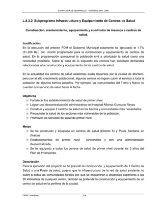 ESTRATEGIA DE DESARROLLO – MONTERO 2005 - 2009




L.8.3.2 Subprograma Infraestructura y Equipamiento de Centros de Salud

   Construcción, mantenimiento, equipamiento y suministro de insumos a centros de
                                      salud.

Justificación
En la ejecución del anterior PDM el Gobierno Municipal solamente ha ejecutado el 1.7%
(51.206 Bs.) del monto programado para la construcción y equipamiento de centros de
salud. En la programación quinquenal la población civil a priorizado la salud como una
necesidad prioritaria. Sobre la base de lo expuesto los vecinos han solicitado demandas
relacionadas a la construcción y equipamiento de los centros de salud.

En la actualidad los centros de salud existentes están dispersos por la ciudad de Montero,
pero por el alto crecimiento poblacional, algunos centros no logran cubrir el servicio a toda la
población de algunos barrios alejados. Por ejemplo, las comunidades del Torno y Naico no
cuentan con servicio de salud hasta la fecha.


Objetivos
  M Fortalecer los establecimientos de salud de primer nivel
  M Lograr una descentralización administrativa del Hospital Alfonso Gumucio Reyes
  M Construir y equipar 2 centros de salud en los barrios y comunidades más necesitados
  M Precautelar la salud de los sectores más vulnerables de la población.
  M Promover los servicios de salud de primer nivel.

Metas
  M Se ha construido y equipado un centros de salud (Distrito 5) y Posta Sanitaria en
     (Naico)
  M Establecimientos de primer nivel       funcionales y con una administración
     descentralizada.
  M Se ha equipado a todos los centros de salud de primer nivel durante los 5 años del
     Plan de Inversiones.


Descripción
Para la ejecución del proyecto se ha previsto la construcción y equipamiento de 1 Centro de
Salud y una Posta de salud, puesto que la infraestructura de la red de salud existente no
cubre a todas las comunidades rurales por que se encuentran a distancias superiores a las
20 kilómetros de cualquier centro, también se pretende la construcción y equipamiento de un
centro de salud en la periferia de la ciudad.


CAEM Consultores                                  314
 