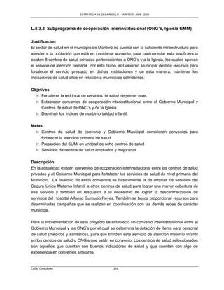 ESTRATEGIA DE DESARROLLO – MONTERO 2005 - 2009




L.8.3.3 Subprograma de cooperación interinstitucional (ONG’s, Iglesia GMM)

Justificación
El sector de salud en el municipio de Montero no cuenta con la suficiente infraestructura para
atender a la población que está en constante aumento, para contrarrestar esta insuficiencia
existen 8 centros de salud privadas pertenecientes a ONG‟s y a la Iglesia, los cuales apoyan
el servicio de atención primaria. Por esta razón, el Gobierno Municipal destina recursos para
fortalecer el servicio prestado en dichas instituciones y de esta manera, mantener los
indicadores de salud altos en relación a municipios colindantes.

Objetivos
  M Fortalecer la red local de servicios de salud de primer nivel.
  M Establecer convenios de cooperación interinstitucional entre el Gobierno Municipal y
     Centros de salud de ONG‟s y de la Iglesia.
  M Disminuir los índices de morbimortalidad infantil.

Metas.
  M Centros de salud de convenio y Gobierno Municipal cumplieron convenios para
     fortalecer la atención primaria de salud.
  M Prestación del SUMI en un total de ocho centros de salud
  M Servicios de centros de salud ampliados y mejoradas


Descripción
En la actualidad existen convenios de cooperación interinsitucional entre los centros de salud
privados y el Gobierno Municipal para fortalecer los servicios de salud de nivel primario del
Municipio. La finalidad de estos convenios es básicamente la de ampliar los servicios del
Seguro Único Materno Infantil a otros centros de salud para lograr una mayor cobertura de
ese servicio y también en respuesta a la necesidad de lograr la descentralización de
servicios del Hospital Alfonso Gumucio Reyes. También se busca proporcionar recursos para
determinadas campañas que se realizan en coordinación con las demás redes de carácter
municipal.

Para la implementación de este proyecto se estableció un convenio interinstitucional entre el
Gobierno Municipal y las ONG‟s por el cual se determina la dotación de ítems para personal
de salud (médicos y sanitarios), para que brinden este servicio de atención materno infantil
en los centros de salud u ONG‟s que están en convenio. Los centros de salud seleccionados
son aquellos que cuentan con buenos indicadores de salud y que cuentan con algo de
experiencia en convenios similares.


CAEM Consultores                                 316
 