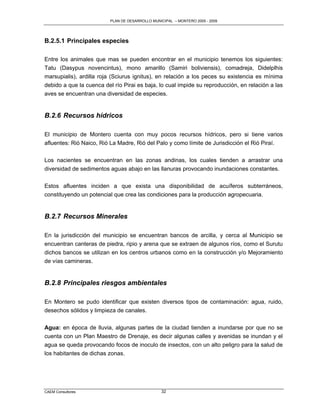 PLAN DE DESARROLLO MUNICIPAL – MONTERO 2005 - 2009




B.2.5.1 Principales especies

Entre los animales que mas se pueden encontrar en el municipio tenemos los siguientes:
Tatu (Dasypus novencintus), mono amarillo (Samiri boliviensis), comadreja, Didelplhis
marsupialis), ardilla roja (Sciurus ignitus), en relación a los peces su existencia es mínima
debido a que la cuenca del río Pirai es baja, lo cual impide su reproducción, en relación a las
aves se encuentran una diversidad de especies.


B.2.6 Recursos hídricos

El municipio de Montero cuenta con muy pocos recursos hídricos, pero si tiene varios
afluentes: Rió Naico, Rió La Madre, Rió del Palo y como límite de Jurisdicción el Rió Piraí.

Los nacientes se encuentran en las zonas andinas, los cuales tienden a arrastrar una
diversidad de sedimentos aguas abajo en las llanuras provocando inundaciones constantes.

Estos afluentes inciden a que exista una disponibilidad de acuíferos subterráneos,
constituyendo un potencial que crea las condiciones para la producción agropecuaria.


B.2.7 Recursos Minerales

En la jurisdicción del municipio se encuentran bancos de arcilla, y cerca al Municipio se
encuentran canteras de piedra, ripio y arena que se extraen de algunos ríos, como el Surutu
dichos bancos se utilizan en los centros urbanos como en la construcción y/o Mejoramiento
de vías camineras.


B.2.8 Principales riesgos ambientales

En Montero se pudo identificar que existen diversos tipos de contaminación: agua, ruido,
desechos sólidos y limpieza de canales.


Agua: en época de lluvia, algunas partes de la ciudad tienden a inundarse por que no se
cuenta con un Plan Maestro de Drenaje, es decir algunas calles y avenidas se inundan y el
agua se queda provocando focos de inoculo de insectos, con un alto peligro para la salud de
los habitantes de dichas zonas.




CAEM Consultores                                 32
 