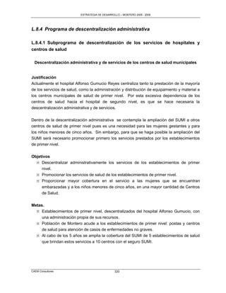 ESTRATEGIA DE DESARROLLO – MONTERO 2005 - 2009




L.8.4 Programa de descentralización administrativa

L.8.4.1 Subprograma de descentralización de los servicios de hospitales y
centros de salud

  Descentralización administrativa y de servicios de los centros de salud municipales


Justificación
Actualmente el hospital Alfonso Gumucio Reyes centraliza tanto la prestación de la mayoría
de los servicios de salud, como la administración y distribución de equipamiento y material a
los centros municipales de salud de primer nivel. Por esta excesiva dependencia de los
centros de salud hacia el hospital de segundo nivel, es que se hace necesaria la
descentralización administrativa y de servicios.

Dentro de la descentralización administrativa se contempla la ampliación del SUMI a otros
centros de salud de primer nivel pues es una necesidad para las mujeres gestantes y para
los niños menores de cinco años. Sin embargo, para que se haga posible la ampliación del
SUMI será necesario promocionar primero los servicios prestados por los establecimientos
de primer nivel.


Objetivos
  M Descentralizar administrativamente los servicios de los establecimientos de primer
     nivel.
  M Promocionar los servicios de salud de los establecimientos de primer nivel.
   M Proporcionar mayor cobertura en el servicio a las mujeres que se encuentran
     embarazadas y a los niños menores de cinco años, en una mayor cantidad de Centros
     de Salud.


Metas.
  M Establecimientos de primer nivel, descentralizados del hospital Alfonso Gumucio, con
     una administración propia de sus recursos.
  M Población de Montero acude a los establecimientos de primer nivel: postas y centros
     de salud para atención de casos de enfermedades no graves.
  M Al cabo de los 5 años se amplia la cobertura del SUMI de 5 establecimientos de salud
     que brindan estos servicios a 10 centros con el seguro SUMI.




CAEM Consultores                                 320
 