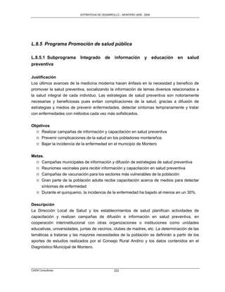 ESTRATEGIA DE DESARROLLO – MONTERO 2005 - 2009




L.8.5 Programa Promoción de salud pública

L.8.5.1 Subprograma       Integrado       de    información         y      educación   en   salud
preventiva

Justificación
Los últimos avances de la medicina moderna hacen énfasis en la necesidad y beneficio de
promover la salud preventiva, socializando la información de temas diversos relacionados a
la salud integral de cada individuo. Las estrategias de salud preventiva son notoriamente
necesarias y beneficiosas pues evitan complicaciones de la salud, gracias a difusión de
estrategias y medios de prevenir enfermedades, detectar síntomas tempranamente y tratar
con enfermedades con métodos cada vez más sofisticados.

Objetivos
  M Realizar campañas de información y capacitación en salud preventiva
  M Prevenir complicaciones de la salud en los pobladores montereños
  M Bajar la incidencia de la enfermedad en el municipio de Montero


Metas.
  M Campañas municipales de información y difusión de estrategias de salud preventiva
  M Reuniones vecinales para recibir información y capacitación en salud preventiva
   M Campañas de vacunación para los sectores más vulnerables de la población
   M Gran parte de la población adulta recibe capacitación acerca de medios para detectar
     síntomas de enfermedad
   M Durante el quinquenio, la incidencia de la enfermedad ha bajado al menos en un 30%.


Descripción
La Dirección Local de Salud y los establecimientos de salud planifican actividades de
capacitación y realizan campañas de difusión e información en salud preventiva, en
cooperación interinstitucional con otras organizaciones o instituciones como unidades
educativas, universidades, juntas de vecinos, clubes de madres, etc. La determinación de las
temáticas a tratarse y las mayores necesidades de la población se definirán a partir de los
aportes de estudios realizados por el Consejo Rural Andino y los datos contenidos en el
Diagnóstico Municipal de Montero.




CAEM Consultores                                322
 