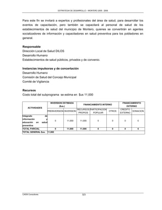 ESTRATEGIA DE DESARROLLO – MONTERO 2005 - 2009




Para este fin se invitará a expertos y profesionales del área de salud, para desarrollar los
eventos de capacitación, pero también se capacitará al personal de salud de los
establecimientos de salud del municipio de Montero, quienes se convertirán en agentes
socializadores de información y capacitadores en salud preventiva para los pobladores en
general.

Responsable
Dirección Local de Salud DILOS
Desarrollo Humano
Establecimientos de salud públicos, privados y de convenio.

Instancias impulsoras y de concertación
Desarrollo Humano
Comisión de Salud del Concejo Municipal
Comité de Vigilancia

Recursos
Costo total del subprograma se estima en $us 11,000

                             INVERSION ESTIMADA                                                   FINANCIAMIENTO
                                                               FINANCIAMIENTO INTERNO
                                    ($us.)                                                           EXTERNO
     ACTIVIDADES
                                                         RECURSOS PARTICIPACION                  CREDITO
                           PREINVERSION INVERSION                                        OTROS             DONACION
                                                          PROPIOS   POPULAR                      EXTERNO
Integrado            de
información           y
                                    0           11,000      11,000          0              0        0         0
educación     en   salud
preventiva
TOTAL PARCIAL                       0           11,000      11,000          0              0        0         0
TOTAL GENERAL $us.         11,000




CAEM Consultores                                              323
 