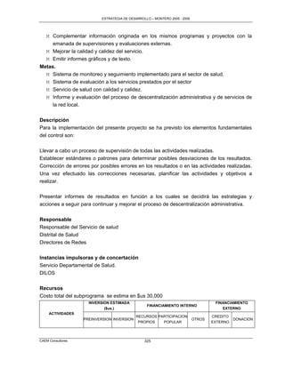 ESTRATEGIA DE DESARROLLO – MONTERO 2005 - 2009




   M Complementar información originada en los mismos programas y proyectos con la
     emanada de supervisiones y evaluaciones externas.
   M Mejorar la calidad y calidez del servicio.
   M Emitir informes gráficos y de texto.
Metas.
  M Sistema de monitoreo y seguimiento implementado para el sector de salud.
  M Sistema de evaluación a los servicios prestados por el sector
  M Servicio de salud con calidad y calidez.
  M Informe y evaluación del proceso de descentralización administrativa y de servicios de
     la red local.

Descripción
Para la implementación del presente proyecto se ha previsto los elementos fundamentales
del control son:

Llevar a cabo un proceso de supervisión de todas las actividades realizadas.
Establecer estándares o patrones para determinar posibles desviaciones de los resultados.
Corrección de errores por posibles errores en los resultados o en las actividades realizadas.
Una vez efectuado las correcciones necesarias, planificar las actividades y objetivos a
realizar.

Presentar informes de resultados en función a los cuales se decidirá las estrategias y
acciones a seguir para continuar y mejorar el proceso de descentralización administrativa.

Responsable
Responsable del Servicio de salud
Distrital de Salud
Directores de Redes


Instancias impulsoras y de concertación
Servicio Departamental de Salud.
DILOS

Recursos
Costo total del subprograma se estima en $us 30,000
                     INVERSION ESTIMADA                                              FINANCIAMIENTO
                                                  FINANCIAMIENTO INTERNO
                            ($us.)                                                      EXTERNO
     ACTIVIDADES
                                            RECURSOS PARTICIPACION                  CREDITO
                   PREINVERSION INVERSION                                   OTROS             DONACION
                                             PROPIOS   POPULAR                      EXTERNO




CAEM Consultores                                 325
 