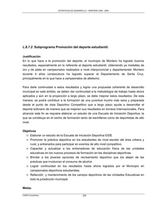 ESTRATEGIA DE DESARROLLO – MONTERO 2005 - 2009




L.8.7.2 Subprograma Promoción del deporte estudiantil.

Justificación
En lo que hace a la promoción del deporte, el municipio de Montero ha logrado buenos
resultados, especialmente en lo referente al deporte estudiantil, obteniendo ya medallas de
oro y de plata en campeonatos realizados a nivel interprovincial y departamental. Montero
durante 4 años consecutivos ha logrado superar al Departamento de Santa Cruz,
principalmente en lo que hace a campeonatos de atletismo.

Para darle continuidad a estos resultados y lograr una propuesta coherente de desarrollo
municipal en este ámbito, se deben dar continuidad a la metodología de trabajo hasta ahora
aplicados y aún en la proyección a largo plazo, se debe mejorar estos resultados. De esta
manera, se podrá contribuir a la formación de una juventud mucho más sana y preparada
desde el punto de vista Deportivo Competitivo que a largo plazo ayude a desarrollar el
deporte boliviano de manera que se mejoren sus resultados en torneos internacionales. Para
alcanzar este fin se requiere elaborar un estudio de una Escuela de Iniciación Deportiva, la
que se constituya en el centro de formación tanto de bachilleres como de deportistas de alto
nivel.

Objetivos
  M Elaborar un estudio de la Escuela de Iniciación Deportiva EIDE
  M Promover la práctica deportiva en los estudiantes de nivel escolar del área urbana y
     rural, y entrenarlos para participar en eventos de alto nivel competitivo.
  M Capacitar y actualizar a los entrenadores de educación física de las unidades
     educativas en los nuevos procesos de formación en las disciplinas deportivas.
  M Brindar a los jóvenes opciones de recreamiento deportivo que los alejen de las
     prácticas que involucran el consumo de alcohol.
   M Lograr continuidad en los resultados hasta ahora logrados por el Municipio en
     campeonatos deportivos estudiantiles.
   M Refacción y mantenimiento de los campos deportivos de las Unidades Educativas en
     todo la jurisdicción municipal.


Metas.

CAEM Consultores                                328
 