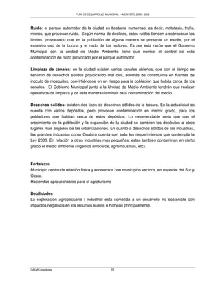 PLAN DE DESARROLLO MUNICIPAL – MONTERO 2005 - 2009




Ruido: el parque automotor de la ciudad es bastante numeroso, es decir, mototaxis, trufis,
micros, que provocan ruido. Según norma de decibles, estos ruidos tienden a sobrepasar los
límites, provocando que en la población de alguna manera se presente un estrés, por el
excesivo uso de la bocina y el ruido de los motores. Es por esta razón que el Gobierno
Municipal con la unidad de Medio Ambiente tiene que normar el control de esta
contaminación de ruido provocado por el parque automotor.

Limpieza de canales: en la ciudad existen varios canales abiertos, que con el tiempo se
llenaron de desechos sólidos provocando mal olor, además de constituirse en fuentes de
inoculo de mosquitos, convirtiéndose en un riesgo para la población que habita cerca de los
canales. El Gobierno Municipal junto a la Unidad de Medio Ambiente tendrán que realizar
operativos de limpieza y de esta manera disminuir esta contaminación del medio.

Desechos sólidos: existen dos tipos de desechos sólidos de la basura. En la actualidad se
cuenta con varios depósitos, pero provocan contaminación en menor grado, para los
pobladores que habitan cerca de estos depósitos. Lo recomendable seria que con el
crecimiento de la población y la expansión de la ciudad se cambien los depósitos a otros
lugares mas alejados de las urbanizaciones. En cuanto a desechos sólidos de las industrias,
las grandes industrias como Guabirá cuenta con todo los requerimientos que contempla la
Ley 2033. En relación a otras industrias más pequeñas, estas también contaminan en cierto
grado el medio ambiente (ingenios arroceros, agroindustrias, etc).



Fortalezas
Municipio centro de relación física y económica con municipios vecinos, en especial del Sur y
Oeste.
Haciendas aprovechables para el agroturismo

Debilidades
La explotación agropecuaria / industrial esta sometida a un desarrollo no sostenible con
impactos negativos en los recursos suelos e hídricos principalmente.




CAEM Consultores                                33
 