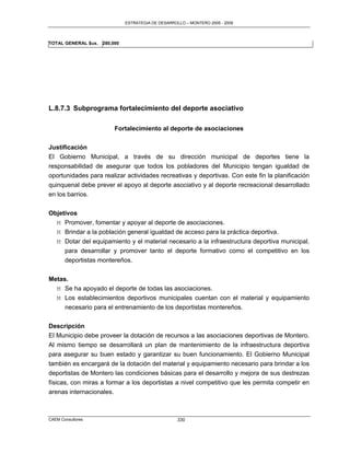 ESTRATEGIA DE DESARROLLO – MONTERO 2005 - 2009




TOTAL GENERAL $us.   280,000




L.8.7.3 Subprograma fortalecimiento del deporte asociativo

                          Fortalecimiento al deporte de asociaciones

Justificación
El Gobierno Municipal, a través de su dirección municipal de deportes tiene la
responsabilidad de asegurar que todos los pobladores del Municipio tengan igualdad de
oportunidades para realizar actividades recreativas y deportivas. Con este fin la planificación
quinquenal debe prever el apoyo al deporte asociativo y al deporte recreacional desarrollado
en los barrios.


Objetivos
  M Promover, fomentar y apoyar al deporte de asociaciones.
  M Brindar a la población general igualdad de acceso para la práctica deportiva.
  M Dotar del equipamiento y el material necesario a la infraestructura deportiva municipal,
     para desarrollar y promover tanto el deporte formativo como el competitivo en los
     deportistas montereños.


Metas.
  M Se ha apoyado el deporte de todas las asociaciones.
  M Los establecimientos deportivos municipales cuentan con el material y equipamiento
     necesario para el entrenamiento de los deportistas montereños.

Descripción
El Municipio debe proveer la dotación de recursos a las asociaciones deportivas de Montero.
Al mismo tiempo se desarrollará un plan de mantenimiento de la infraestructura deportiva
para asegurar su buen estado y garantizar su buen funcionamiento. El Gobierno Municipal
también es encargará de la dotación del material y equipamiento necesario para brindar a los
deportistas de Montero las condiciones básicas para el desarrollo y mejora de sus destrezas
físicas, con miras a formar a los deportistas a nivel competitivo que les permita competir en
arenas internacionales.



CAEM Consultores                                     330
 