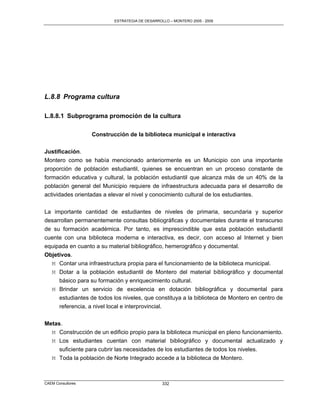 ESTRATEGIA DE DESARROLLO – MONTERO 2005 - 2009




L.8.8 Programa cultura

L.8.8.1 Subprograma promoción de la cultura

                   Construcción de la biblioteca municipal e interactiva

Justificación.
Montero como se había mencionado anteriormente es un Municipio con una importante
proporción de población estudiantil, quienes se encuentran en un proceso constante de
formación educativa y cultural, la población estudiantil que alcanza más de un 40% de la
población general del Municipio requiere de infraestructura adecuada para el desarrollo de
actividades orientadas a elevar el nivel y conocimiento cultural de los estudiantes.

La importante cantidad de estudiantes de niveles de primaria, secundaria y superior
desarrollan permanentemente consultas bibliográficas y documentales durante el transcurso
de su formación académica. Por tanto, es imprescindible que esta población estudiantil
cuente con una biblioteca moderna e interactiva, es decir, con acceso al Internet y bien
equipada en cuanto a su material bibliográfico, hemerográfico y documental.
Objetivos.
  M Contar una infraestructura propia para el funcionamiento de la biblioteca municipal.
  M Dotar a la población estudiantil de Montero del material bibliográfico y documental
     básico para su formación y enriquecimiento cultural.
  M Brindar un servicio de excelencia en dotación bibliográfica y documental para
     estudiantes de todos los niveles, que constituya a la biblioteca de Montero en centro de
     referencia, a nivel local e interprovincial.

Metas.
  M Construcción de un edificio propio para la biblioteca municipal en pleno funcionamiento.
  M Los estudiantes cuentan con material bibliográfico y documental actualizado y
     suficiente para cubrir las necesidades de los estudiantes de todos los niveles.
  M Toda la población de Norte Integrado accede a la biblioteca de Montero.



CAEM Consultores                                 332
 