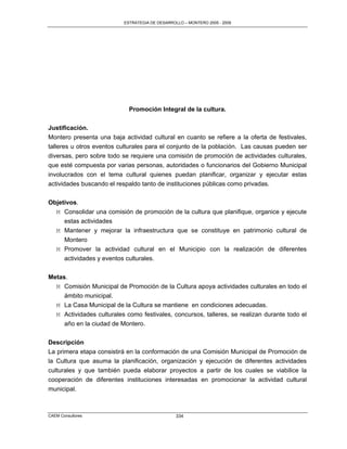 ESTRATEGIA DE DESARROLLO – MONTERO 2005 - 2009




                            Promoción Integral de la cultura.

Justificación.
Montero presenta una baja actividad cultural en cuanto se refiere a la oferta de festivales,
talleres u otros eventos culturales para el conjunto de la población. Las causas pueden ser
diversas, pero sobre todo se requiere una comisión de promoción de actividades culturales,
que esté compuesta por varias personas, autoridades o funcionarios del Gobierno Municipal
involucrados con el tema cultural quienes puedan planificar, organizar y ejecutar estas
actividades buscando el respaldo tanto de instituciones públicas como privadas.

Objetivos.
  M Consolidar una comisión de promoción de la cultura que planifique, organice y ejecute
     estas actividades
  M Mantener y mejorar la infraestructura que se constituye en patrimonio cultural de
     Montero
  M Promover la actividad cultural en el Municipio con la realización de diferentes
     actividades y eventos culturales.

Metas.
  M Comisión Municipal de Promoción de la Cultura apoya actividades culturales en todo el
     ámbito municipal.
  M La Casa Municipal de la Cultura se mantiene en condiciones adecuadas.
  M Actividades culturales como festivales, concursos, talleres, se realizan durante todo el
     año en la ciudad de Montero.


Descripción
La primera etapa consistirá en la conformación de una Comisión Municipal de Promoción de
la Cultura que asuma la planificación, organización y ejecución de diferentes actividades
culturales y que también pueda elaborar proyectos a partir de los cuales se viabilice la
cooperación de diferentes instituciones interesadas en promocionar la actividad cultural
municipal.



CAEM Consultores                                334
 