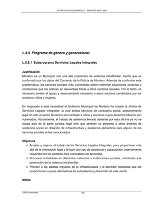 ESTRATEGIA DE DESARROLLO – MONTERO 2005 - 2009




L.8.9 Programa de género y generacional

L.8.9.1 Subprograma Servicios Legales Integrales

Justificación
Montero es un Municipio con una alta proporción de violencia intrafamiliar, hecho que es
confirmado por los datos del Comando de la Policía de Montero. Además de confrontar esta
problemática, los sectores sociales más vulnerables deben enfrentar situaciones adversas y
condiciones que los colocan en desventaja frente a otros sectores sociales. Por lo tanto, es
necesario prestar el apoyo y asesoramiento necesario a estos sectores constituidos por los
ancianos, niños y mujeres.

En respuesta a esta necesidad el Gobierno Municipal de Montero ha creado la oficina de
Servicios Legales Integrales, la cual presta servicios de consejería social, asesoramiento
legal no sólo al sector femenino sino también a niños y ancianos cuyos derechos básicos son
vulnerados. Actualmente, el trabajo de asistencia llevado adelante por esta oficina ya no se
ocupa solo de la parte jurídica legal sino que también se proyecta a otros ámbitos de
asistencia social en dotación de infraestructura y asistencia alimenticia para alguno de los
sectores sociales antes mencionados.

Objetivos
  M Ampliar y mejorar el trabajo de los Servicios Legales Integrales, para proyectarse más
     allá de la orientación legal y brindar otro tipo de asistencia y capacitación urgentemente
     requerido por los sectores más vulnerables del Municipio.
  M Promover actividades en diferentes instancias u instituciones sociales, orientadas a la
     prevención de la violencia intrafamiliar.
  M Proveer a los adultos mayores de la infraestructura y la atención necesaria que les
     proporcionen nuevas alternativas de subsistencia y desarrollo de este sector.


Metas.



CAEM Consultores                                 336
 