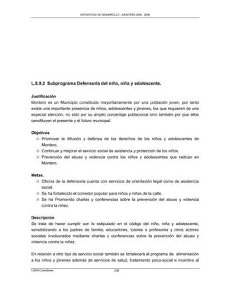 ESTRATEGIA DE DESARROLLO – MONTERO 2005 - 2009




L.8.9.2 Subprograma Defensoría del niño, niña y adolescente.

Justificación
Montero es un Municipio constituido mayoritariamente por una población joven, por tanto
existe una importante presencia de niños, adolescentes y jóvenes, los que requieren de una
especial atención, no sólo por su amplio porcentaje poblacional sino también por que ellos
constituyen el presente y el futuro municipal.


Objetivos
  M Promover la difusión y defensa de los derechos de los niños y adolescentes de
     Montero.
  M Continuar y mejorar el servicio social de asistencia y protección de los niños.
  M Prevención del abuso y violencia contra los niños y adolescentes que radican en
     Montero.

Metas.
  M Oficina de la defensoria cuenta con servicios de orientación legal como de asistencia
     social.
  M Se ha fortalecido el comedor popular para niños y niñas de la calle.
  M Se ha Promovido charlas y conferencias sobre la prevención del abuso y violencia
     contra la niñez.

Descripción
Se trata de hacer cumplir con lo estipulado en el código del niño, niña y adolescente,
sensibilizando a los padres de familia, educadores, tutores o profesores y otros actores
sociales involucrados mediante charlas y conferencias sobre la prevención del abuso y
violencia contra la niñez.

En relación a otro tipo de servicio social también se fortalecerá el programa de alimentación
a los niños y jóvenes además de servicios de salud, tratamiento psico-social e incentivo al

CAEM Consultores                                 338
 