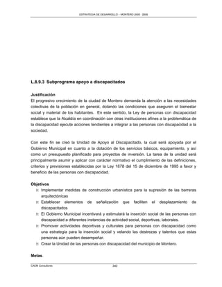 ESTRATEGIA DE DESARROLLO – MONTERO 2005 - 2009




L.8.9.3 Subprograma apoyo a discapacitados

Justificación
El progresivo crecimiento de la ciudad de Montero demanda la atención a las necesidades
colectivas de la población en general, dotando las condiciones que aseguren el bienestar
social y material de los habitantes. En este sentido, la Ley de personas con discapacidad
establece que la Alcaldía en coordinación con otras instituciones afines a la problemática de
la discapacidad ejecute acciones tendientes a integrar a las personas con discapacidad a la
sociedad.

Con este fin se creó la Unidad de Apoyo al Discapacitado, la cual será apoyada por el
Gobierno Municipal en cuanto a la dotación de los servicios básicos, equipamiento, y así
como un presupuesto planificado para proyectos de inversión. La tarea de la unidad será
principalmente asumir y aplicar con carácter normativo el cumplimiento de las definiciones,
criterios y previsiones establecidas por la Ley 1678 del 15 de diciembre de 1995 a favor y
beneficio de las personas con discapacidad.

Objetivos
  M Implementar medidas de construcción urbanística para la supresión de las barreras
     arquitectónicas
  M Establecer elementos de señalización que faciliten el desplazamiento de
     discapacitados
  M El Gobierno Municipal incentivará y estimulará la inserción social de las personas con
     discapacidad a diferentes instancias de actividad social, deportivas, laborales.
   M Promover actividades deportivas y culturales para personas con discapacidad como
     una estrategia para la inserción social y velando las destrezas y talentos que estas
     personas aún pueden desempeñar.
   M Crear la Unidad de las personas con discapacidad del municipio de Montero.

Metas.

CAEM Consultores                                 340
 