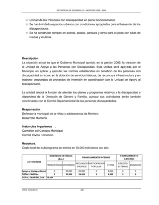 ESTRATEGIA DE DESARROLLO – MONTERO 2005 - 2009




   M Unidad de las Personas con Discapacidad en pleno funcionamiento
   M Se han brindado espacios urbanos con condiciones apropiadas para el bienestar de los
     discapacitados.
   M Se ha construido rampas en aceras, plazas, parques y otros para el paso con sillas de
     ruedas y muletas.




Descripción
La situación actual es que el Gobierno Municipal aprobó, en la gestión 2005, la creación de
la Unidad de Apoyo a las Personas con Discapacidad. Esta unidad será apoyada por el
Municipio en aplicar y ejecutar las normas establecidas en beneficio de las personas con
discapacidad así como en la dotación de servicios básicos, de recursos e infraestructura y en
elaborar propuestas de proyectos de inversión en coordinación con la Unidad de Apoyo al
Discapacitado.

La unidad tendrá la función de atender los planes y programas relativos a la discapacidad y
dependerá de la Dirección de Género y Familia, aunque sus actividades serán también
coordinadas con el Comité Departamental de las personas discapacitadas.

Responsable.
Defensoría municipal de la niñez y adolescencia de Montero
Desarrollo Humano

Instancias Impulsoras .
Comisión del Concejo Municipal
Comité Cívico Femenino

Recursos.
Costo total del subprograma se estima en 30,000 bolivianos por año.

                           INVERSION ESTIMADA                                                   FINANCIAMIENTO
                                                             FINANCIAMIENTO INTERNO
                                  ($us.)                                                           EXTERNO
     ACTIVIDADES
                                                       RECURSOS PARTICIPACION                  CREDITO
                         PREINVERSION INVERSION                                        OTROS             DONACION
                                                        PROPIOS   POPULAR                      EXTERNO

Apoyo a discapacitados            0           30,000      24,000          0            6,000      0         0
TOTAL PARCIAL                     0           30,000      24,000          0            6,000      0         0
TOTAL GENERAL $us.       30,000




CAEM Consultores                                            341
 