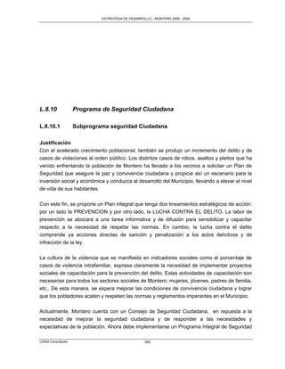 ESTRATEGIA DE DESARROLLO – MONTERO 2005 - 2009




L.8.10             Programa de Seguridad Ciudadana

L.8.10.1           Subprograma seguridad Ciudadana

Justificación
Con el acelerado crecimiento poblacional, también se produjo un incremento del delito y de
casos de violaciones al orden público. Los distintos casos de robos, asaltos y pleitos que ha
venido enfrentando la población de Montero ha llevado a los vecinos a solicitar un Plan de
Seguridad que asegure la paz y convivencia ciudadana y propicie así un escenario para la
inversión social y económica y conduzca al desarrollo del Municipio, llevando a elevar el nivel
de vida de sus habitantes.

Con este fin, se propone un Plan integral que tenga dos lineamientos estratégicos de acción:
por un lado la PREVENCION y por otro lado, la LUCHA CONTRA EL DELITO. La labor de
prevención se abocará a una tarea informativa y de difusión para sensibilizar y capacitar
respecto a la necesidad de respetar las normas. En cambio, la lucha contra el delito
comprende ya acciones directas de sanción y penalización a los actos delictivos y de
infracción de la ley.

La cultura de la violencia que se manifiesta en indicadores sociales como el porcentaje de
casos de violencia intrafamiliar, expresa claramente la necesidad de implementar proyectos
sociales de capacitación para la prevención del delito. Estas actividades de capacitación son
necesarias para todos los sectores sociales de Montero: mujeres, jóvenes, padres de familia,
etc.. De esta manera, se espera mejorar las condiciones de convivencia ciudadana y lograr
que los pobladores acaten y respeten las normas y reglamentos imperantes en el Municipio.

Actualmente, Montero cuenta con un Consejo de Seguridad Ciudadana, en repuesta a la
necesidad de mejorar la seguridad ciudadana y de responder a las necesidades y
expectativas de la población. Ahora debe implementarse un Programa Integral de Seguridad

CAEM Consultores                                  342
 