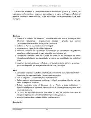 ESTRATEGIA DE DESARROLLO – MONTERO 2005 - 2009




Ciudadana que involucre la corresponsabilidad de instituciones públicas y privadas, de
organizaciones funcionales y empresas que coadyuven a lograr un Programa efectivo, al
potenciar una alianza social municipal, la que aún pueda contar con la intervención de otros
municipios.




Objetivos
  M Fortalecer el Consejo de Seguridad Ciudadana como una alianza estratégica entre
     diferentes instituciones y organizaciones públicas y privadas que asuman
     corresponsabilidad en el Plan de Seguridad Ciudadana.
   M Elaborar un Plan de seguridad ciudadana integral
   M Implementar un Fondo de Seguridad Ciudadana
   M Promover campañas de capacitación e información que sensibilicen a la población
     sobre la necesidad de cumplir la ley y consoliden una cultura de paz.
   M Mancomunar esfuerzos entre las fuerzas del orden de los municipios del Norte
     Integrado para fortalecer sus capacidades y mejorar sus posibilidades de control del
     orden.
   M Lograr un Municipio ordenado y efectivo en el cumplimiento de las leyes y normas y
     que brinde seguridad que atraiga la inversión nacional y extranjera

Metas.
  M Consejo de Seguridad Ciudadana en efectivo funcionamiento con una clara definición y
     desempeño de responsabilidades y tareas de cada miembro.
  M Plan de Seguridad Ciudadana en plena implementación
  M Se han realizado actividades que contribuyen a difundir una cultura del orden y a tratar
     temas de seguridad ciudadana.
  M Trabajo coordinado entre el Comando de la Policía y otras instituciones y
     organizaciones públicas y privadas de la población de Montero para el resguardo de la
     seguridad ciudadana.
   M Un fondo de seguridad ciudadana que aporte no sólo con recursos financieros al
     trabajo de la policía sino también con otros implementos y equipos.
   M Municipio que brinda condiciones idóneas para la inversión


Descripción



CAEM Consultores                                343
 
