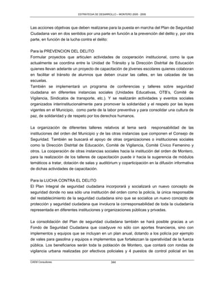 ESTRATEGIA DE DESARROLLO – MONTERO 2005 - 2009




Las acciones objetivas que deben realizarse para la puesta en marcha del Plan de Seguridad
Ciudadana van en dos sentidos por una parte en función a la prevención del delito y, por otra
parte, en función de la lucha contra el delito:

Para la PREVENCION DEL DELITO
Formular proyectos que articulen actividades de cooperación institucional, como la que
actualmente se coordina entre la Unidad de Tránsito y la Dirección Distrital de Educación
quienes llevan adelante un proyecto de capacitación de jóvenes escolares quienes colaboran
en facilitar el tránsito de alumnos que deben cruzar las calles, en las calzadas de las
escuelas.
También se implementará un programa de conferencias y talleres sobre seguridad
ciudadana en diferentes instancias sociales (Unidades Educativas, OTB‟s, Comité de
Vigilancia, Sindicatos de transporte, etc.). Y se realizarán actividades y eventos sociales
organizados interinstitucionalmente para promover la solidaridad y el respeto por las leyes
vigentes en el Municipio, como parte de la labor preventiva y para consolidar una cultura de
paz, de solidaridad y de respeto por los derechos humanos.

La organización de diferentes talleres relativos al tema será responsabilidad de las
instituciones del orden del Municipio y de las otras instancias que componen el Consejo de
Seguridad. También se buscará el apoyo de otras organizaciones o instituciones sociales
como la Dirección Distrital de Educación, Comité de Vigilancia, Comité Cívico Femenino y
otros. La cooperación de otras instancias sociales hacia la institución del orden de Montero,
para la realización de los talleres de capacitación puede ir hacia la sugerencia de módulos
temáticos a tratar, dotación de salas y auditórium y coparticipación en la difusión informativa
de dichas actividades de capacitación.

Para la LUCHA CONTRA EL DELITO
El Plan Integral de seguridad ciudadana incorporará y socializará un nuevo concepto de
seguridad donde no sea sólo una institución del orden como la policía, la única responsable
del restablecimiento de la seguridad ciudadana sino que se socialice un nuevo concepto de
protección y seguridad ciudadana que involucra la corresponsabilidad de toda la ciudadanía
representada en diferentes instituciones y organizaciones públicas y privadas.

La consolidación del Plan de seguridad ciudadana también se hará posible gracias a un
Fondo de Seguridad Ciudadana que coadyuve no sólo con aportes financieros, sino con
implementos y equipos que se incluyan en un plan anual, dotando a los policía por ejemplo
de vales para gasolina y equipos e implementos que fortalezcan la operatividad de la fuerza
pública. Los beneficiarios serán toda la población de Montero, que contará con rondas de
vigilancia urbana realizadas por efectivos policiales y 4 puestos de control policial en las

CAEM Consultores                                 344
 