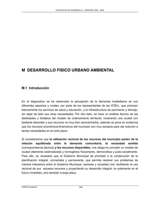 ESTRATEGIA DE DESARROLLO – MONTERO 2005 - 2009




M DESARROLLO FISICO URBANO AMBIENTAL



M.1 Introducción


En el diagnostico se ha observado la percepción de la demanda insatisfecha en sus
diferentes aspectos y niveles, por parte de los representantes de las OTB‟s., que priorizan
básicamente los servicios de salud y educación, y la infraestructura de pavimento y drenaje,
sin dejar de lado sus otras necesidades. Por otro lado, se hace un análisis técnico de las
debilidades y fortaleza del modelo de ordenamiento territorial, mostrando una ciudad con
bastante desorden y sus recursos no muy bien aprovechados, además se pone en evidencia
que los recursos económicos-financieros del municipio son muy escasos para dar solución a
tantas necesidades en el corto plazo.

Si consideramos que la utilización racional de los recursos del municipio parten de la
relación equilibrada entre la demanda comunitaria, la necesidad sentida
(correspondencia técnica) y los recursos disponibles, nos obliga ha concebir un modelo de
ciudad altamente sistematizada y homogénea físicamente, democrática y justa socialmente.
Para ello, es necesario que el Gobierno Municipal dé prioridad a la consecución de la
planificación integral, concertada y permanente, que permita resolver sus problemas de
manera interactiva entre el Gobierno Municipal, sectores y sociedad civil, facilitando el uso
racional de sus escasos recursos y proyectando su desarrollo integral, no solamente en el
futuro inmediato, sino también a largo plazo.



CAEM Consultores                                 346
 