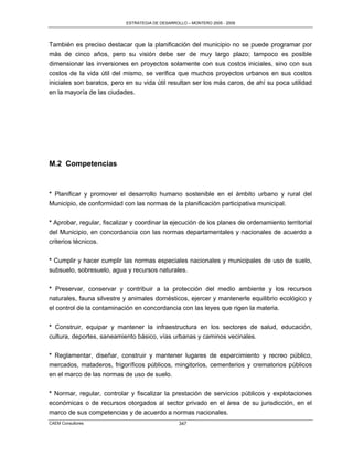 ESTRATEGIA DE DESARROLLO – MONTERO 2005 - 2009




También es preciso destacar que la planificación del municipio no se puede programar por
más de cinco años, pero su visión debe ser de muy largo plazo; tampoco es posible
dimensionar las inversiones en proyectos solamente con sus costos iniciales, sino con sus
costos de la vida útil del mismo, se verifica que muchos proyectos urbanos en sus costos
iniciales son baratos, pero en su vida útil resultan ser los más caros, de ahí su poca utilidad
en la mayoría de las ciudades.




M.2 Competencias


* Planificar y promover el desarrollo humano sostenible en el ámbito urbano y rural del
Municipio, de conformidad con las normas de la planificación participativa municipal.

* Aprobar, regular, fiscalizar y coordinar la ejecución de los planes de ordenamiento territorial
del Municipio, en concordancia con las normas departamentales y nacionales de acuerdo a
criterios técnicos.

* Cumplir y hacer cumplir las normas especiales nacionales y municipales de uso de suelo,
subsuelo, sobresuelo, agua y recursos naturales.

* Preservar, conservar y contribuir a la protección del medio ambiente y los recursos
naturales, fauna silvestre y animales domésticos, ejercer y mantenerle equilibrio ecológico y
el control de la contaminación en concordancia con las leyes que rigen la materia.

* Construir, equipar y mantener la infraestructura en los sectores de salud, educación,
cultura, deportes, saneamiento básico, vías urbanas y caminos vecinales.

* Reglamentar, diseñar, construir y mantener lugares de esparcimiento y recreo público,
mercados, mataderos, frigoríficos públicos, mingitorios, cementerios y crematorios públicos
en el marco de las normas de uso de suelo.

* Normar, regular, controlar y fiscalizar la prestación de servicios públicos y explotaciones
económicas o de recursos otorgados al sector privado en el área de su jurisdicción, en el
marco de sus competencias y de acuerdo a normas nacionales.
CAEM Consultores                                  347
 