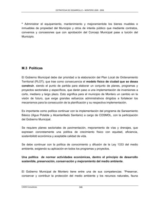 ESTRATEGIA DE DESARROLLO – MONTERO 2005 - 2009




* Administrar el equipamiento, mantenimiento y mejoramientote los bienes muebles e
inmuebles de propiedad del Municipio y otros de interés público que mediante contratos,
convenios y concesiones que con aprobación del Concejo Municipal pase a tuición del
Municipio.




M.3 Políticas

El Gobierno Municipal debe dar prioridad a la elaboración del Plan Local de Ordenamiento
Territorial (PLOT), que trae como consecuencia el modelo físico de ciudad que se desea
construir, siendo el punto de partida para elaborar un conjunto de planes, programas y
proyectos sectoriales y específicos, que darán paso a una implementación de inversiones a
corto, mediano y largo plazo. Esto significa para el municipio de Montero un cambio en la
visión de futuro, que exige grandes esfuerzos administrativos dirigidos a fortalecer los
mecanismos para la consecución de la planificación y su respectiva implementación.

Es importante como política continuar con la implementación del programa de Saneamiento
Básico (Agua Potable y Alcantarillado Sanitario) a cargo de COSMOL, con la participación
del Gobierno Municipal.

Se requiere planes sectoriales de pavimentación, mejoramiento de vías y drenajes, que
expresen concretamente una política de crecimiento físico con equidad, eficiencia,
sostenibilidd económica y aceptable calidad de vida.

Se debe continuar con la política de conocimiento y difusión de la Ley 1333 del medio
ambiente, exigiendo su aplicación en todos los programas y proyectos.

Una política de normar actividades económicas, dentro el principio de desarrollo
sostenible, preservación, conservación y mejoramiento del medio ambiente.


El Gobierno Municipal de Montero tiene entre una de sus competencias: “Preservar,
conservar y contribuir la protección del medio ambiente y los recursos naturales, fauna


CAEM Consultores                                348
 