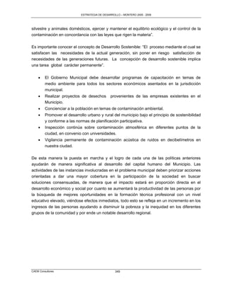 ESTRATEGIA DE DESARROLLO – MONTERO 2005 - 2009




silvestre y animales domésticos, ejercer y mantener el equilibrio ecológico y el control de la
contaminación en concordancia con las leyes que rigen la materia”.

Es importante conocer el concepto de Desarrollo Sostenible: “El proceso mediante el cual se
satisfacen las necesidades de la actual generación, sin poner en riesgo satisfacción de
necesidades de las generaciones futuras. La concepción de desarrollo sostenible implica
una tarea global carácter permanente”.


        El Gobierno Municipal debe desarrollar programas de capacitación en temas de
         medio ambiente para todos los sectores económicos asentados en la jurisdicción
         municipal.
        Realizar proyectos de desechos         provenientes de las empresas existentes en el
         Municipio.
        Concienciar a la población en temas de contaminación ambiental.
        Promover el desarrollo urbano y rural del municipio bajo el principio de sostenibilidad
         y conforme a las normas de planificación participativa.
        Inspección continúa sobre contaminación atmosférica en diferentes puntos de la
         ciudad, en convenio con universidades.
        Vigilancia permanente de contaminación acústica de ruidos en decibelímetros en
         nuestra ciudad.

De esta manera la puesta en marcha y el logro de cada una de las políticas anteriores
ayudarán de manera significativa al desarrollo del capital humano del Municipio. Las
actividades de las instancias involucradas en el problema municipal deben priorizar acciones
orientadas a dar una mayor cobertura en la participación de la sociedad en buscar
soluciones consensuadas, de manera que el impacto estará en proporción directa en el
desarrollo económico y social por cuanto se aumentará la productividad de las personas por
la búsqueda de mejores oportunidades en la formación técnica profesional con un nivel
educativo elevado, viéndose efectos inmediatos, todo esto se refleja en un incremento en los
ingresos de las personas ayudando a disminuir la pobreza y la inequidad en los diferentes
grupos de la comunidad y por ende un notable desarrollo regional.




CAEM Consultores                                   349
 