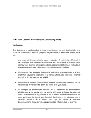 ESTRATEGIA DE DESARROLLO – MONTERO 2005 - 2009




M.4.1 Plan Local de Ordenamiento Territorial (PLOT)

Justificación

En el diagnostico se ha observado a la ciudad de Montero con una serie de dificultades en el
modelo de ordenamiento territorial que justifican plenamente su redefinición integral, como
ser:


        Una exagerada área urbanizable capaz de absorber el crecimiento poblacional de
         todo este siglo, en el supuesto de mantenerse las condiciones de la dinámica actual,
         contribuyendo aún más a la dispersión de los asentamientos humanos y dificultando
         enormemente la dotación de infraestructura, equipamientos y servicios.


        No existe una zona agrícola potencialmente urbanizable, que le permita a la Alcaldía
         en el futuro proyectar el crecimiento de la mancha urbana, para protegerla y no entrar
         en conflicto de competencias con el INRA.


        Asentamientos humanos con muy bajas tasas de concentración, alrededor de 100
         habitantes por hectáreas netas dentro del primer anillo y 30 afuera.


        El concepto de territorialidad utilizado en la distritación es eminentemente
         administrativo y no condice con los rangos teóricos de población (alrededor de
         250.000 habitantes) que lo justifiquen, ni con la relativa autonomía funcional de sus
         zonas periféricas, transformándose la actual distritación en un obstáculo para el
         desarrollo armónico de la ciudad, dado que no permite el adecuado
         dimensionamiento de sus servicios, equipamientos e infraestructura en ese nivel.



CAEM Consultores                                  351
 
