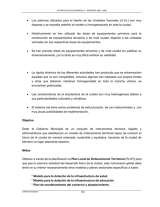 ESTRATEGIA DE DESARROLLO – MONTERO 2005 - 2009




        Los patrones utilizados para el diseño de las Unidades Vecinales (U.Vs.) son muy
         dispares y se necesita redefinir el modelo y homogeneizarlo en toda la ciudad.


        Históricamente se han utilizado las áreas de equipamientos primarios para la
         construcción de equipamientos terciarios o de nivel ciudad, dejando a las unidades
         vecinales sin sus respectivas áreas de equipamientos.


        Se han previsto áreas de equipamientos terciarios y de nivel ciudad sin justificar su
         dimensionamiento, por lo tanto es muy difícil verificar su viabilidad.




        La rápida dinámica de las diferentes actividades han producido que se entremezclen
         aquellas que no son compatibles, inclusive algunas han rebasado sus propios limites
         y otras que deberían mantener homogeneidad en toda la mancha urbana, se
         encuentran polarizadas.


        Las características de la arquitectura de la cuidad son muy heterogéneas debido a
         sus particularidades culturales y climáticas.


        El sistema vial tiene serios problemas de estructuración, de uso indiscriminado y con
         muy pocas posibilidades de implementación.

Objetivo

Dotar al Gobierno Municipal de un conjunto de instrumentos técnicos, legales y
administrativos que establezcan un modelo de ordenamiento territorial capaz de conducir el
futuro de la ciudad de manera ordenada, sostenible y equitativa, haciendo de la ciudad de
Montero un lugar altamente atractivo.


Metas

Obtener a través de la planificación el Plan Local de Ordenamiento Territorial (PLOT) para
que sea la columna vertebral del desarrollo físico de la ciudad, este instrumento global debe
tener en su interior necesariamente otros modelos y planes sectoriales específicos a saber:

         * Modelo para la dotación de la infraestructura de salud.
         * Modelo para la dotación de la infraestructura de educación
         * Plan de reordenamiento del comercio y abastecimiento.

CAEM Consultores                                   352
 