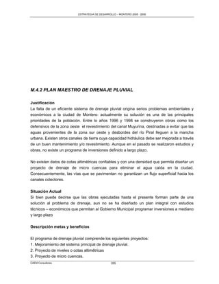 ESTRATEGIA DE DESARROLLO – MONTERO 2005 - 2009




M.4.2 PLAN MAESTRO DE DRENAJE PLUVIAL

Justificación
La falta de un eficiente sistema de drenaje pluvial origina serios problemas ambientales y
económicos a la ciudad de Montero: actualmente su solución es una de las principales
prioridades de la población. Entre lo años 1996 y 1998 se construyeron obras como los
defensivos de la zona oeste el revestimiento del canal Muyurina, destinadas a evitar que las
aguas provenientes de la zona sur oeste y desbordes del río Piraí lleguen a la mancha
urbana. Existen otros canales de tierra cuya capacidad hidráulica debe ser mejorada a través
de un buen mantenimiento y/o revestimiento. Aunque en el pasado se realizaron estudios y
obras, no existe un programa de inversiones definido a largo plazo.

No existen datos de cotas altimétricas confiables y con una densidad que permita diseñar un
proyecto de drenaje de micro cuencas para eliminar el agua caída en la ciudad.
Consecuentemente, las vías que se pavimentan no garantizan un flujo superficial hacia los
canales colectores.


Situación Actual
Si bien puede decirse que las obras ejecutadas hasta el presente forman parte de una
solución al problema de drenaje, aun no se ha diseñado un plan integral con estudios
técnicos – económicos que permitan al Gobierno Municipal programar inversiones a mediano
y largo plazo


Descripción metas y beneficios

El programa de drenaje pluvial comprende los siguientes proyectos:
1. Mejoramiento del sistema principal de drenaje pluvial.
2. Proyecto de niveles o cotas altimétricas
3. Proyecto de micro cuencas.
CAEM Consultores                                 355
 
