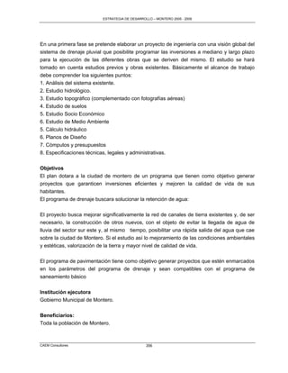 ESTRATEGIA DE DESARROLLO – MONTERO 2005 - 2009




En una primera fase se pretende elaborar un proyecto de ingeniería con una visión global del
sistema de drenaje pluvial que posibilite programar las inversiones a mediano y largo plazo
para la ejecución de las diferentes obras que se deriven del mismo. El estudio se hará
tomado en cuenta estudios previos y obras existentes. Básicamente el alcance de trabajo
debe comprender loa siguientes puntos:
1. Análisis del sistema existente.
2. Estudio hidrológico.
3. Estudio topográfico (complementado con fotografías aéreas)
4. Estudio de suelos
5. Estudio Socio Económico
6. Estudio de Medio Ambiente
5. Cálculo hidráulico
6. Planos de Diseño
7. Cómputos y presupuestos
8. Especificaciones técnicas, legales y administrativas.


Objetivos
El plan dotara a la ciudad de montero de un programa que tienen como objetivo generar
proyectos que garanticen inversiones eficientes y mejoren la calidad de vida de sus
habitantes.
El programa de drenaje buscara solucionar la retención de agua:

El proyecto busca mejorar significativamente la red de canales de tierra existentes y, de ser
necesario, la construcción de otros nuevos, con el objeto de evitar la llegada de agua de
lluvia del sector sur este y, al mismo tiempo, posibilitar una rápida salida del agua que cae
sobre la ciudad de Montero. Si el estudio así lo mejoramiento de las condiciones ambientales
y estéticas, valorización de la tierra y mayor nivel de calidad de vida.

El programa de pavimentación tiene como objetivo generar proyectos que estén enmarcados
en los parámetros del programa de drenaje y sean compatibles con el programa de
saneamiento básico

Institución ejecutora
Gobierno Municipal de Montero.


Beneficiarios:
Toda la población de Montero.



CAEM Consultores                                  356
 