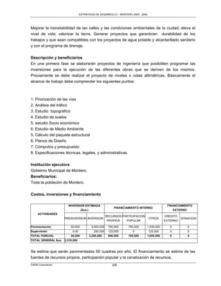 ESTRATEGIA DE DESARROLLO – MONTERO 2005 - 2009




Mejorar la transitabilidad de las calles y las condiciones ambientales de la ciudad; eleva el
nivel de vida; valorizar la tierra. Generar proyectos que garanticen durabilidad de los
trabajos y que sean compatibles con los proyectos de agua potable y alcantarillado sanitario
y con el programa de drenaje.


Descripción y beneficiarios
En una primera fase se elaborarán proyectos de ingeniería que posibiliten programar las
inversiones para la ejecución de las diferentes obras que se deriven de los mismos.
Previamente se debe realizar el proyecto de niveles o cotas altimétricas. Básicamente el
alcance de trabajo debe comprender los siguientes puntos:



1. Priorización de las vías
2. Análisis del tráfico
3. Estudio topográfico
4. Estudio de suelos
5. estudio Socio económico
6. Estudio de Medio Ambiente
5. Cálculo del paquete estructural
6. Planos de Diseño
7. Cómputos y presupuesto
8. Especificaciones técnicas, legales, y administrativas.

Institución ejecutora
Gobierno Municipal de Montero.
Beneficiarios:
Toda la población de Montero.

Costos, inversiones y financiamiento

                      INVERSION ESTIMADA                                                    FINANCIAMIENTO
                                                        FINANCIAMIENTO INTERNO
                             ($us.)                                                            EXTERNO
     ACTIVIDADES
                                                    RECURSOS PARTICIPACION                 CREDITO
                    PREINVERSION INVERSION                                       OTROS             DONACION
                                                     PROPIOS   POPULAR                     EXTERNO

Pavimentación           60,000          3,000,000    765,000     765,000     1,530,000        0        0
Supervisión              0.00            250,000     125,000        0            125,000      0        0
TOTAL PARCIAL           60,000        3,250,000      890,000     765,000     1,655,000        0        0
TOTAL GENERAL $us. 3,310,000


Se estima que serán pavimentadas 50 cuadras por año. El financiamiento se estima de las
fuentes de recursos propios, participación popular y la canalización de recursos.
CAEM Consultores                                       358
 