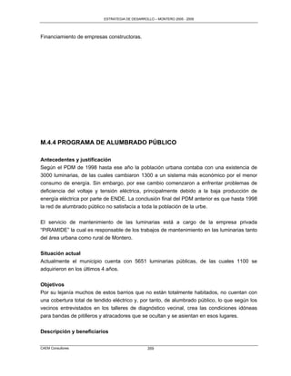 ESTRATEGIA DE DESARROLLO – MONTERO 2005 - 2009




Financiamiento de empresas constructoras.




M.4.4 PROGRAMA DE ALUMBRADO PÚBLICO

Antecedentes y justificación
Según el PDM de 1998 hasta ese año la población urbana contaba con una existencia de
3000 luminarias, de las cuales cambiaron 1300 a un sistema más económico por el menor
consumo de energía. Sin embargo, por ese cambio comenzaron a enfrentar problemas de
deficiencia del voltaje y tensión eléctrica, principalmente debido a la baja producción de
energía eléctrica por parte de ENDE. La conclusión final del PDM anterior es que hasta 1998
la red de alumbrado público no satisfacía a toda la población de la urbe.

El servicio de mantenimiento de las luminarias está a cargo de la empresa privada
“PIRAMIDE” la cual es responsable de los trabajos de mantenimiento en las luminarias tanto
del área urbana como rural de Montero.


Situación actual
Actualmente el municipio cuenta con 5651 luminarias públicas, de las cuales 1100 se
adquirieron en los últimos 4 años.


Objetivos
Por su lejanía muchos de estos barrios que no están totalmente habitados, no cuentan con
una cobertura total de tendido eléctrico y, por tanto, de alumbrado público, lo que según los
vecinos entrevistados en los talleres de diagnóstico vecinal, crea las condiciones idóneas
para bandas de pitilleros y atracadores que se ocultan y se asientan en esos lugares.


Descripción y beneficiarios


CAEM Consultores                                 359
 