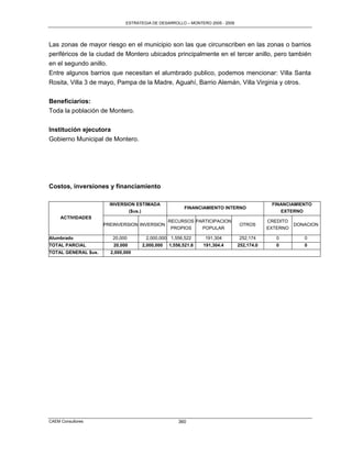 ESTRATEGIA DE DESARROLLO – MONTERO 2005 - 2009




Las zonas de mayor riesgo en el municipio son las que circunscriben en las zonas o barrios
periféricos de la ciudad de Montero ubicados principalmente en el tercer anillo, pero también
en el segundo anillo.
Entre algunos barrios que necesitan el alumbrado publico, podemos mencionar: Villa Santa
Rosita, Villa 3 de mayo, Pampa de la Madre, Aguahí, Barrio Alemán, Villa Virginia y otros.

Beneficiarios:
Toda la población de Montero.

Institución ejecutora
Gobierno Municipal de Montero.




Costos, inversiones y financiamiento

                       INVERSION ESTIMADA                                                  FINANCIAMIENTO
                                                     FINANCIAMIENTO INTERNO
                              ($us.)                                                          EXTERNO
     ACTIVIDADES
                                               RECURSOS PARTICIPACION                     CREDITO
                     PREINVERSION INVERSION                                   OTROS                 DONACION
                                                PROPIOS   POPULAR                         EXTERNO

Alumbrado               20,000       2,000,000 1,556,522      191,304         252,174        0         0
TOTAL PARCIAL           20,000     2,000,000   1,556,521.8   191,304.4        252,174.0      0         0
TOTAL GENERAL $us.     2,000,000




CAEM Consultores                                   360
 