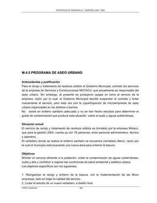 ESTRATEGIA DE DESARROLLO – MONTERO 2005 - 2009




M.4.5 PROGRAMA DE ASEO URBANO

Antecedentes y justificación
Para el recojo y tratamiento de residuos sólidos el Gobierno Municipal, contrato los servicios
de la empresa de Servicios y Construcciones MOTACU, que actualmente es responsable del
aseo urbano. Sin embargo, al presente se produjeron quejas en torno al servicio de la
empresa, razón por lo cual, el Gobierno Municipal decidió suspender el contrato y licitar
nuevamente el servicio, pero esta vez con la coparticipación de microempresas de aseo
urbano organizadas en los distritos o barrios.
No existe en entierro sanitario adecuado y no se han hecho estudios para determinar el
grado de contaminación que produce esta situación sobre el suelo y aguas subterráneas.

Situación actual
El servicio de recojo y tratamiento de residuos sólidos es brindado por la empresa Motacú,
que para la gestión 2004, cuenta ya con 78 personas, entre personal administrativo, técnico
y operativo.
El vertedero donde se realiza el entierro sanitario se encuentra colmatado (lleno), razón por
la cual el municipio esta buscando una nueva área para enterrar la basura.


Objetivos
Brindar un servicio eficiente a la población, evitar la contaminación de aguas subterráneas,
suelo y aire y contribuir a mejorar las condiciones de salud ambiental y estética urbana.
Los objetivos específicos son los siguientes:

1. Reorganizar el recojo y entierro de la basura, con la implementación de las Micro
empresas, esto sin bajar la calidad del servicio.
2. Licitar el estudio de un nuevo vertedero, a diseño final
CAEM Consultores                                 361
 