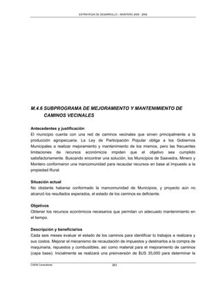ESTRATEGIA DE DESARROLLO – MONTERO 2005 - 2009




M.4.6 SUBPROGRAMA DE MEJORAMIENTO Y MANTENIMIENTO DE
      CAMINOS VECINALES

Antecedentes y justificación
El municipio cuenta con una red de caminos vecinales que sirven principalmente a la
producción agropecuaria. La Ley de Participación Popular obliga a los Gobiernos
Municipales a realizar mejoramiento y mantenimiento de los mismos, pero las frecuentes
limitaciones de recursos económicos impiden que el objetivo sea cumplido
satisfactoriamente. Buscando encontrar una solución, los Municipios de Saavedra, Minero y
Montero conformaron una mancomunidad para recaudar recursos en base al Impuesto a la
propiedad Rural.

Situación actual
No obstante haberse conformado la mancomunidad de Municipios, y proyecto aún no
alcanzó los resultados esperados, el estado de los caminos es deficiente.


Objetivos
Obtener los recursos económicos necesarios que permitan un adecuado mantenimiento en
el tiempo.


Descripción y beneficiarios
Cada seis meses evaluar el estado de los caminos para identificar lo trabajos a realizara y
sus costos. Mejorar el mecanismo de recaudación de impuestos y destinarlos a la compra de
maquinaria, repuestos y combustibles, así como material para el mejoramiento de caminos
(capa base). Inicialmente se realizará una preinversión de $US 35,000 para determinar la

CAEM Consultores                                363
 