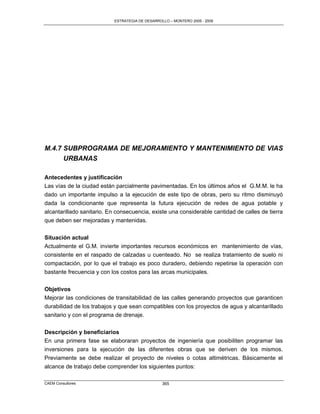 ESTRATEGIA DE DESARROLLO – MONTERO 2005 - 2009




M.4.7 SUBPROGRAMA DE MEJORAMIENTO Y MANTENIMIENTO DE VIAS
      URBANAS

Antecedentes y justificación
Las vías de la ciudad están parcialmente pavimentadas. En los últimos años el G.M.M. le ha
dado un importante impulso a la ejecución de este tipo de obras, pero su ritmo disminuyó
dada la condicionante que representa la futura ejecución de redes de agua potable y
alcantarillado sanitario. En consecuencia, existe una considerable cantidad de calles de tierra
que deben ser mejoradas y mantenidas.


Situación actual
Actualmente el G.M. invierte importantes recursos económicos en mantenimiento de vías,
consistente en el raspado de calzadas u cuenteado. No se realiza tratamiento de suelo ni
compactación, por lo que el trabajo es poco duradero, debiendo repetirse la operación con
bastante frecuencia y con los costos para las arcas municipales.


Objetivos
Mejorar las condiciones de transitabilidad de las calles generando proyectos que garanticen
durabilidad de los trabajos y que sean compatibles con los proyectos de agua y alcantarillado
sanitario y con el programa de drenaje.


Descripción y beneficiarios
En una primera fase se elaboraran proyectos de ingeniería que posibiliten programar las
inversiones para la ejecución de las diferentes obras que se deriven de los mismos.
Previamente se debe realizar el proyecto de niveles o cotas altimétricas. Básicamente el
alcance de trabajo debe comprender los siguientes puntos:

CAEM Consultores                                 365
 