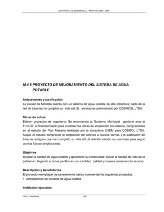 ESTRATEGIA DE DESARROLLO – MONTERO 2005 - 2009




M.4.8 PROYECTO DE MEJORAMIENTO DEL SISTEMA DE AGUA
      POTABLE

Antecedentes y justificación
La ciudad de Montero cuenta con un sistema de agua potable de alta cobertura; parte de la
red de tuberías ha cumplido su vida útil. El servicio es administrado por COSMOSL LTDA.


Situación actual
Existen proyectos de ingeniería. Se recomienda al Gobierno Municipal gestione ante el
F.N.D.R. el financiamiento para construir las obras de ampliación del sistema, comprendidas
en el estudio del Plan Maestro realizado por la consultora CAEM para COSMOL LTDA.
Auque el estudio comprende la ampliación del servicio a nuevos barrios y la sustitución de
tuberías antiguas que han cumplido su vida útil, el referido estudio es una base para seguir
con las futuras ampliaciones.


Objetivos
Mejorar la calidad de agua potable y garantizar su continuidad; elevar la calidad de vida de la
población, llegando a zonas periféricas con cantidad, calidad y buenas presiones de servicio.


Descripción y beneficiarios
El proyecto reemplazar de saneamiento básico comprende los siguientes proyectos:
1. Ampliaciones del sistema de agua potable


Institución ejecutora

CAEM Consultores                                 367
 