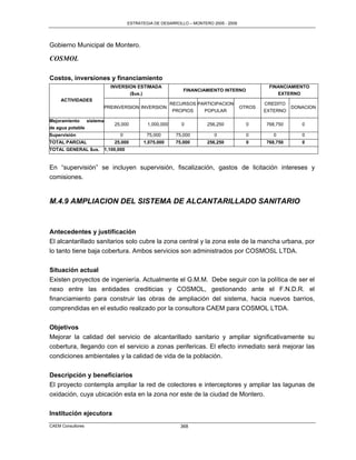 ESTRATEGIA DE DESARROLLO – MONTERO 2005 - 2009




Gobierno Municipal de Montero.

COSMOL

Costos, inversiones y financiamiento
                            INVERSION ESTIMADA                                                  FINANCIAMIENTO
                                                               FINANCIAMIENTO INTERNO
                                   ($us.)                                                          EXTERNO
     ACTIVIDADES
                                                          RECURSOS PARTICIPACION               CREDITO
                          PREINVERSION INVERSION                                       OTROS             DONACION
                                                           PROPIOS   POPULAR                   EXTERNO

Mejoramiento    sistema
                              25,000          1,000,000       0        256,250           0     768,750      0
de agua potable
Supervisión                      0            75,000        75,000        0              0        0         0
TOTAL PARCIAL                 25,000        1,075,000       75,000     256,250           0     768,750      0
TOTAL GENERAL $us.        1,100,000


En “supervisión” se incluyen supervisión, fiscalización, gastos de licitación intereses y
comisiones.


M.4.9 AMPLIACION DEL SISTEMA DE ALCANTARILLADO SANITARIO


Antecedentes y justificación
El alcantarillado sanitarios solo cubre la zona central y la zona este de la mancha urbana, por
lo tanto tiene baja cobertura. Ambos servicios son administrados por COSMOSL LTDA.

Situación actual
Existen proyectos de ingeniería. Actualmente el G.M.M. Debe seguir con la política de ser el
nexo entre las entidades crediticias y COSMOL, gestionando ante el F.N.D.R. el
financiamiento para construir las obras de ampliación del sistema, hacia nuevos barrios,
comprendidas en el estudio realizado por la consultora CAEM para COSMOL LTDA.


Objetivos
Mejorar la calidad del servicio de alcantarillado sanitario y ampliar significativamente su
cobertura, llegando con el servicio a zonas perifericas. El efecto inmediato será mejorar las
condiciones ambientales y la calidad de vida de la población.


Descripción y beneficiarios
El proyecto contempla ampliar la red de colectores e interceptores y ampliar las lagunas de
oxidación, cuya ubicación esta en la zona nor este de la ciudad de Montero.


Institución ejecutora
CAEM Consultores                                             368
 