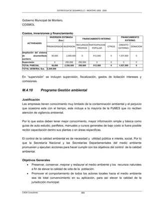 ESTRATEGIA DE DESARROLLO – MONTERO 2005 - 2009




Gobierno Municipal de Montero.
COSMOL


Costos, inversiones y financiamiento
                             INVERSION ESTIMADA                                                   FINANCIAMIENTO
                                                                  FINANCIAMIENTO INTERNO
                                        ($us.)                                                         EXTERNO
     ACTIVIDADES
                                                              RECURSOS PARTICIPACION            CREDITO
                           PREINVERSION INVERSION                                       OTROS               DONACION
                                                               PROPIOS   POPULAR                EXTERNO

Ampliación del sistema
de        alcantarillado       50,000             2,000,000       0       512,500          0    1,537,500        0
sanitario
Supervisión                       0              250,000       250,000       0             0       0             0
TOTAL PARCIAL                  50,000            2,250,000     250,000    512,500          0    1,537,500        0
TOTAL GENERAL $us.         2,300,000


En “supervisión” se incluyen supervisión, fiscalización, gastos de licitación intereses y
comisiones.


M.4.10             Programa Gestión ambiental

Justificación
Las empresas tienen conocimiento muy limitado de la contaminación ambiental y el perjuicio
que ocasiona este con el tiempo, este incluye a la mayoría de la PyMES que no reciben
atención de vigilancia ambiental.

Por lo que estos deben tener mejor conocimiento, mayor información simple y básica como
guías de auto estudio, panfletos, manuales y cursos generales de bajo costo si fuera posible
recibir capacitación dentro sus plantas o en áreas especificas.

El control de la calidad ambiental es de necesidad y utilidad pública e interés‚ social. Por lo
que la Secretaría Nacional y las Secretarías Departamentales del medio ambiente
promueven y ejecutan acciones para hacer cumplir con los objetivos del control de la calidad
ambiental.


Objetivos Generales
           Preservar, conservar, mejorar y restaurar el medio ambiente y los recursos naturales
            a fin de elevar la calidad de vida de la población.
           Promover el comportamiento de todos los actores locales hacia el medio ambiente
            sea de total convencimiento en su aplicación, para así elevar la calidad de la
            jurisdicción municipal.


CAEM Consultores                                                 369
 