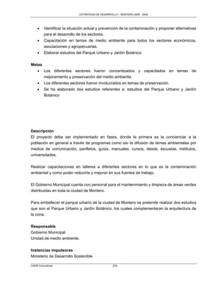 ESTRATEGIA DE DESARROLLO – MONTERO 2005 - 2009




        Identificar la situación actual y prevención de la contaminación y proponer alternativas
         para el desarrollo de los sectores.
        Capacitación en temas de medio ambiente para todos los sectores económicos,
         asociaciones y agropecuarias.
        Elaborar estudios del Parque Urbano y Jardín Botánico

Metas
        Los diferentes sectores fueron concentizados y capacitados en temas de
         mejoramiento y preservación del medio ambiente.
        Los diferentes sectores fueron involucrados en temas de preservación.
        Se ha elaborado dos estudios referentes a: estudios del Parque Urbano y Jardín
         Botánico




Descripción
El proyecto debe ser implementado en fases, donde la primera es la concienciar a la
población en general a través de programas como ser la difusión de temas ambientales por
medios de comunicación, panfletos, guías, manuales, cursos, desde, escuelas, institutos,
universidades.

Realizar capacitaciones en talleres a diferentes sectores en lo que es la contaminación
ambiental y como poder reducirla y mejorar en sus fuentes de trabajo.

El Gobierno Municipal cuenta con personal para el mantenimiento y limpieza de áreas verdes
distribuidas en toda la ciudad de Montero.

Para embellecer el parque urbano de la ciudad de Montero se pretende realizar dos estudios
que son el Parque Urbano y Jardín Botánico, los cuales complementaran la arquitectura de
la zona.


Responsable
Gobierno Municipal
Unidad de medio ambiente.


Instancias impulsoras
Ministerio de Desarrollo Sostenible

CAEM Consultores                                   370
 