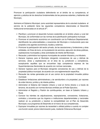 ESTRATEGIA DE DESARROLLO – MONTERO 2005 - 2009




Promover la participación ciudadana defendiendo en el ámbito de su competencia, el
ejercicio y práctica de los derechos fundamentales de las personas estantes y habitantes del
Municipio.

Asimismo el Gobierno Municipal, como autoridad representativa de la voluntad ciudadana al
servicio de la población tiene las siguientes competencia relacionadas al Desarrollo
Institucional enmarcadas en el articulo 8vo.

   M Planificar y promover el desarrollo humano sostenible en el ámbito urbano y rural del
     Municipio, de conformidad con las normas de la planificación participativa municipal.
   M Promover el crecimiento económico en coordinación con la Prefectura Departamental,
     identificando las potencialidades y vocaciones del Municipio e involucrando para ese
     propósito a los agentes económicos, locales y externos.
   M Promover la participación del sector privado, de las asociaciones y fundaciones y otras
       entidades, sin fines de lucro, en la prestación de servicios, ejecución de obras públicas,
       explotaciones municipales y otras actividades de interés del Municipio.
   M   Recaudar y administrar los ingresos municipales de carácter tributario y no tributario.
   M   Generar ingresos para el Municipio otorgando concesiones de uso y disfrute de
       servicios, obras y explotaciones en el área de su jurisdicción y competencia,
       exceptuando aquéllas que se encuentran bajo competencia expresa de las
       Superintendencias Sectoriales de acuerdo con normas nacionales.
   M   Generar ingresos para el Municipio otorgando concesiones de uso y disfrute de la
       propiedad pública municipal, de acuerdo con una reglamentación específica.
   M   Recaudar las rentas generadas por el uso común de la propiedad inmueble pública
       municipal.
   M   Establecer limitaciones administrativas y de servidumbre a la propiedad, por razones
       de orden técnico, jurídico y de interés público.
   M   Administrar el Sistema del Catastro Urbano y rural en forma directa o a través de
       terceros, de acuerdo con normas técnicas emitidas por el Poder Ejecutivo.
   M   Administrar el Registro y Padrón de contribuyentes, en base al Catastro Urbano y
       Rural.
   M Conocer los trámites de adjudicaciones, expropiaciones, concesiones, licitaciones,
     contratos y convenios que los órganos e instituciones departamentales y nacionales
     realicen en su jurisdicción y resolver la compatibilidad con el Plan de Desarrollo
     Municipal y sus programas de Desarrollo en el marco de sus competencias.
   M Expropiar inmuebles por razones de necesidad o utilidad pública o cuando no cumplan
     una función social, previa indemnización justa, mediante Ordenanza Municipal




CAEM Consultores                                   372
 