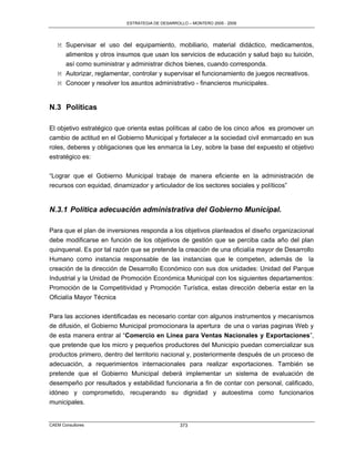 ESTRATEGIA DE DESARROLLO – MONTERO 2005 - 2009




   M Supervisar el uso del equipamiento, mobiliario, material didáctico, medicamentos,
     alimentos y otros insumos que usan los servicios de educación y salud bajo su tuición,
     así como suministrar y administrar dichos bienes, cuando corresponda.
   M Autorizar, reglamentar, controlar y supervisar el funcionamiento de juegos recreativos.
   M Conocer y resolver los asuntos administrativo - financieros municipales.


N.3 Políticas

El objetivo estratégico que orienta estas políticas al cabo de los cinco años es promover un
cambio de actitud en el Gobierno Municipal y fortalecer a la sociedad civil enmarcado en sus
roles, deberes y obligaciones que les enmarca la Ley, sobre la base del expuesto el objetivo
estratégico es:

“Lograr que el Gobierno Municipal trabaje de manera eficiente en la administración de
recursos con equidad, dinamizador y articulador de los sectores sociales y políticos”


N.3.1 Política adecuación administrativa del Gobierno Municipal.

Para que el plan de inversiones responda a los objetivos planteados el diseño organizacional
debe modificarse en función de los objetivos de gestión que se perciba cada año del plan
quinquenal. Es por tal razón que se pretende la creación de una oficialía mayor de Desarrollo
Humano como instancia responsable de las instancias que le competen, además de la
creación de la dirección de Desarrollo Económico con sus dos unidades: Unidad del Parque
Industrial y la Unidad de Promoción Económica Municipal con los siguientes departamentos:
Promoción de la Competitividad y Promoción Turística, estas dirección debería estar en la
Oficialía Mayor Técnica

Para las acciones identificadas es necesario contar con algunos instrumentos y mecanismos
de difusión, el Gobierno Municipal promocionara la apertura de una o varias paginas Web y
de esta manera entrar al “Comercio en Línea para Ventas Nacionales y Exportaciones”,
que pretende que los micro y pequeños productores del Municipio puedan comercializar sus
productos primero, dentro del territorio nacional y, posteriormente después de un proceso de
adecuación, a requerimientos internacionales para realizar exportaciones. También se
pretende que el Gobierno Municipal deberá implementar un sistema de evaluación de
desempeño por resultados y estabilidad funcionaria a fin de contar con personal, calificado,
idóneo y comprometido, recuperando su dignidad y autoestima como funcionarios
municipales.


CAEM Consultores                                 373
 