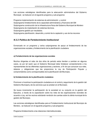 ESTRATEGIA DE DESARROLLO – MONTERO 2005 - 2009




Las acciones estratégicas identificadas para la adecuación administrativa del Gobierno
Municipal, se traducen en el siguiente programa y sub-programa:

Programa implementación de sistemas de administración y control
Subprograma fortalecimiento de la capacidad administrativa y financiera del GM
Subprograma construcción de la infraestructura física del Gobierno Municipal de Montero
Subprograma de implantación de sistemas técnicos.
Subprograma gestión por resultados.
Subprograma planificación, desarrollo y control de la captación y uso de los recursos


N.3.2 Política de Fortalecimiento Institucional

Enmarcado en un programa y varios subprogramas de apoyo al fortalecimiento de las
organizaciones sociales y fortalecimiento de la planificación ciudadana



a) Fortalecimiento de las organizaciones sociales

Muchos dirigentes al cabo de dos años de periodo estos tienden a cambiar en algunos
casos, es por tal razón que el Gobierno Municipal debe fortalecer constantemente a los
representantes de las diferentes organizaciones y sectores, a fin de que conozcan sus roles,
deberes y obligaciones que les proporciona la Ley de Participación Popular y
comprometerlos como corresponsables de la planificación del Municipio.

b) fortalecimiento de la planificación ciudadana

Promover e Incentivar la participación ciudadana en el control y seguimiento de la gestión del
Gobierno Municipal y de los servicios que se prestan en el Municipio.

Se busca incrementar la participación de la sociedad en su conjunto en la gestión del
Ejecutivo, a través de la capacitación sobre los roles de las organizaciones vecinales de
acuerdo a Ley, así los vecinos solicitarán rendición de cuentas sobre la oferta municipal de la
gestión del Municipio.

Las acciones estratégicas identificadas para el Fortalecimiento Institucional del Municipio de
Montero, se traducen en el siguiente programa y sub-programa:


Programa fortalecimiento a las relaciones interinstitucionales.


CAEM Consultores                                  374
 