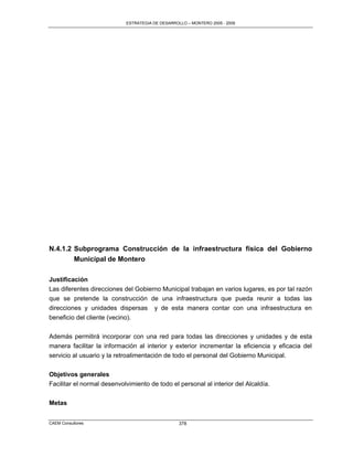 ESTRATEGIA DE DESARROLLO – MONTERO 2005 - 2009




N.4.1.2 Subprograma Construcción de la infraestructura física del Gobierno
        Municipal de Montero

Justificación
Las diferentes direcciones del Gobierno Municipal trabajan en varios lugares, es por tal razón
que se pretende la construcción de una infraestructura que pueda reunir a todas las
direcciones y unidades dispersas y de esta manera contar con una infraestructura en
beneficio del cliente (vecino).

Además permitirá incorporar con una red para todas las direcciones y unidades y de esta
manera facilitar la información al interior y exterior incrementar la eficiencia y eficacia del
servicio al usuario y la retroalimentación de todo el personal del Gobierno Municipal.

Objetivos generales
Facilitar el normal desenvolvimiento de todo el personal al interior del Alcaldía.


Metas


CAEM Consultores                                  378
 