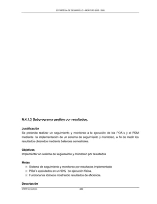 ESTRATEGIA DE DESARROLLO – MONTERO 2005 - 2009




N.4.1.3 Subprograma gestión por resultados.

Justificación
Se pretende realizar un seguimiento y monitoreo a la ejecución de los POA´s y el PDM
mediante la implementación de un sistema de seguimiento y monitoreo, a fin de medir los
resultados obtenidos mediante balances semestrales.

Objetivos
Implementar un sistema de seguimiento y monitoreo por resultados


Metas
  M Sistema de seguimiento y monitoreo por resultados implementado
  M POA´s ejecutados en un 90% de ejecución física.
  M Funcionarios idóneos mostrando resultados de eficiencia.


Descripción
CAEM Consultores                                380
 