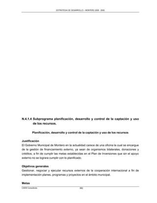 ESTRATEGIA DE DESARROLLO – MONTERO 2005 - 2009




N.4.1.4 Subprograma planificación, desarrollo y control de la captación y uso
        de los recursos.

          Planificación, desarrollo y control de la captación y uso de los recursos

Justificación
El Gobierno Municipal de Montero en la actualidad carece de una oficina la cual se encargue
de la gestión de financiamiento externo, ya sean de organismos bilaterales, donaciones y
créditos, a fin de cumplir las metas establecidas en el Plan de Inversiones que sin el apoyo
externo no se lograra cumplir con lo planificado.

Objetivos generales
Gestionar, negociar y ejecutar recursos externos de la cooperación internacional a fin de
implementación planes, programas y proyectos en el ámbito municipal.


Metas
CAEM Consultores                                  382
 