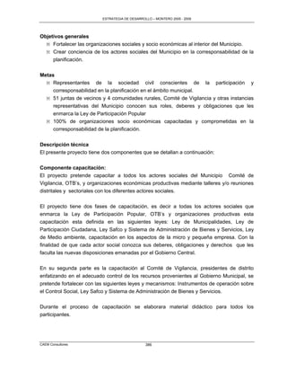 ESTRATEGIA DE DESARROLLO – MONTERO 2005 - 2009




Objetivos generales
  M Fortalecer las organizaciones sociales y socio económicas al interior del Municipio.
  M Crear conciencia de los actores sociales del Municipio en la corresponsabilidad de la
     planificación.


Metas
  M Representantes de la sociedad civil conscientes de la participación y
     corresponsabilidad en la planificación en el ámbito municipal.
  M 51 juntas de vecinos y 4 comunidades rurales, Comité de Vigilancia y otras instancias
     representativas del Municipio conocen sus roles, deberes y obligaciones que les
     enmarca la Ley de Participación Popular
  M 100% de organizaciones socio económicas capacitadas y comprometidas en la
     corresponsabilidad de la planificación.


Descripción técnica
El presente proyecto tiene dos componentes que se detallan a continuación:


Componente capacitación:
El proyecto pretende capacitar a todos los actores sociales del Municipio Comité de
Vigilancia, OTB‟s, y organizaciones económicas productivas mediante talleres y/o reuniones
distritales y sectoriales con los diferentes actores sociales.

El proyecto tiene dos fases de capacitación, es decir a todas los actores sociales que
enmarca la Ley de Participación Popular, OTB‟s y organizaciones productivas esta
capacitación esta definida en las siguientes leyes: Ley de Municipalidades, Ley de
Participación Ciudadana, Ley Safco y Sistema de Administración de Bienes y Servicios, Ley
de Medio ambiente, capacitación en los aspectos de la micro y pequeña empresa. Con la
finalidad de que cada actor social conozca sus deberes, obligaciones y derechos que les
faculta las nuevas disposiciones emanadas por el Gobierno Central.

En su segunda parte es la capacitación al Comité de Vigilancia, presidentes de distrito
enfatizando en el adecuado control de los recursos provenientes al Gobierno Municipal, se
pretende fortalecer con las siguientes leyes y mecanismos: Instrumentos de operación sobre
el Control Social, Ley Safco y Sistema de Administración de Bienes y Servicios.

Durante el proceso de capacitación se elaborara material didáctico para todos los
participantes.




CAEM Consultores                                386
 