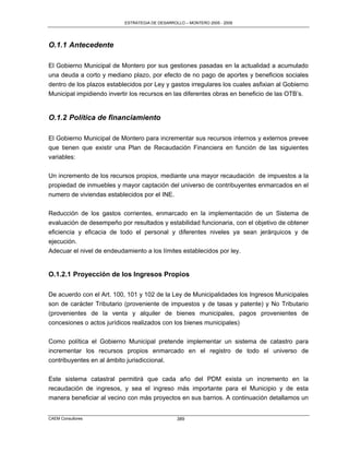 ESTRATEGIA DE DESARROLLO – MONTERO 2005 - 2009




O.1.1 Antecedente

El Gobierno Municipal de Montero por sus gestiones pasadas en la actualidad a acumulado
una deuda a corto y mediano plazo, por efecto de no pago de aportes y beneficios sociales
dentro de los plazos establecidos por Ley y gastos irregulares los cuales asfixian al Gobierno
Municipal impidiendo invertir los recursos en las diferentes obras en beneficio de las OTB‟s.


O.1.2 Política de financiamiento

El Gobierno Municipal de Montero para incrementar sus recursos internos y externos prevee
que tienen que existir una Plan de Recaudación Financiera en función de las siguientes
variables:

Un incremento de los recursos propios, mediante una mayor recaudación de impuestos a la
propiedad de inmuebles y mayor captación del universo de contribuyentes enmarcados en el
numero de viviendas establecidos por el INE.

Reducción de los gastos corrientes, enmarcado en la implementación de un Sistema de
evaluación de desempeño por resultados y estabilidad funcionaria, con el objetivo de obtener
eficiencia y eficacia de todo el personal y diferentes niveles ya sean jerárquicos y de
ejecución.
Adecuar el nivel de endeudamiento a los límites establecidos por ley.


O.1.2.1 Proyección de los Ingresos Propios

De acuerdo con el Art. 100, 101 y 102 de la Ley de Municipalidades los Ingresos Municipales
son de carácter Tributario (proveniente de impuestos y de tasas y patente) y No Tributario
(provenientes de la venta y alquiler de bienes municipales, pagos provenientes de
concesiones o actos jurídicos realizados con los bienes municipales)

Como política el Gobierno Municipal pretende implementar un sistema de catastro para
incrementar los recursos propios enmarcado en el registro de todo el universo de
contribuyentes en al ámbito jurisdiccional.

Este sistema catastral permitirá que cada año del PDM exista un incremento en la
recaudación de ingresos, y sea el ingreso más importante para el Municipio y de esta
manera beneficiar al vecino con más proyectos en sus barrios. A continuación detallamos un


CAEM Consultores                                 389
 