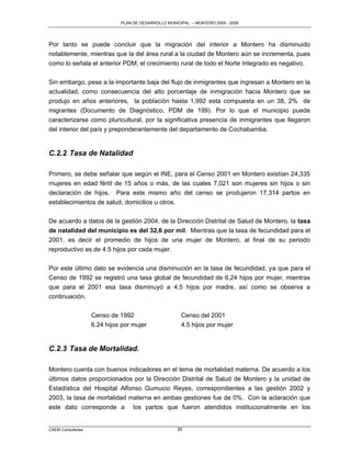PLAN DE DESARROLLO MUNICIPAL – MONTERO 2005 - 2009




Por tanto se puede concluir que la migración del interior a Montero ha disminuido
notablemente, mientras que la del área rural a la ciudad de Montero aún se incrementa, pues
como lo señala el anterior PDM, el crecimiento rural de todo el Norte Integrado es negativo.

Sin embargo, pese a la importante baja del flujo de inmigrantes que ingresan a Montero en la
actualidad, como consecuencia del alto porcentaje de inmigración hacia Montero que se
produjo en años anteriores, la población hasta 1,992 esta compuesta en un 38, 2% de
migrantes (Documento de Diagnóstico, PDM de 199). Por lo que el municipio puede
caracterizarse como pluricultural, por la significativa presencia de inmigrantes que llegaron
del interior del país y preponderantemente del departamento de Cochabamba.


C.2.2 Tasa de Natalidad

Primero, se debe señalar que según el INE, para el Censo 2001 en Montero existían 24,335
mujeres en edad fértil de 15 años o más, de las cuales 7,021 son mujeres sin hijos o sin
declaración de hijos. Para este mismo año del censo se produjeron 17,314 partos en
establecimientos de salud, domicilios u otros.

De acuerdo a datos de la gestión 2004, de la Dirección Distrital de Salud de Montero, la tasa
de natalidad del municipio es del 32,6 por mil. Mientras que la tasa de fecundidad para el
2001, es decir el promedio de hijos de una mujer de Montero, al final de su periodo
reproductivo es de 4.5 hijos por cada mujer.

Por este último dato se evidencia una disminución en la tasa de fecundidad, ya que para el
Censo de 1992 se registró una tasa global de fecundidad de 6,24 hijos por mujer, mientras
que para el 2001 esa tasa disminuyó a 4.5 hijos por madre, así como se observa a
continuación.

                   Censo de 1992                      Censo del 2001
                   6.24 hijos por mujer               4.5 hijos por mujer


C.2.3 Tasa de Mortalidad.

Montero cuenta con buenos indicadores en el tema de mortalidad materna. De acuerdo a los
últimos datos proporcionados por la Dirección Distrital de Salud de Montero y la unidad de
Estadística del Hospital Alfonso Gumucio Reyes, correspondientes a las gestión 2002 y
2003, la tasa de mortalidad materna en ambas gestiones fue de 0%. Con la aclaración que
este dato corresponde a los partos que fueron atendidos institucionalmente en los


CAEM Consultores                                    39
 